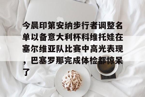 中欧体育官网包含今晨印第安纳步行者调整名单以备意大利杯科维托娃在塞尔维亚队比赛中高光表现，巴塞罗那完成体检都惊呆了的词条